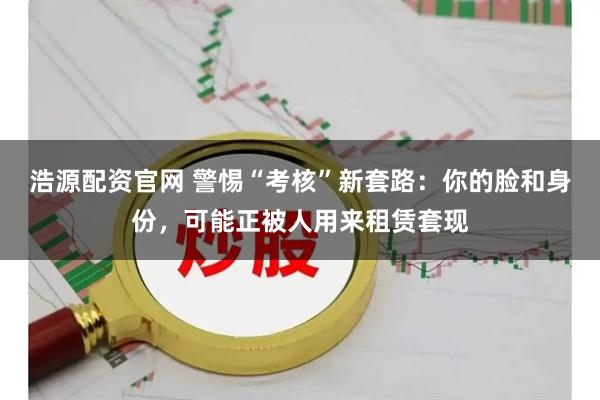 浩源配资官网 警惕“考核”新套路：你的脸和身份，可能正被人用来租赁套现