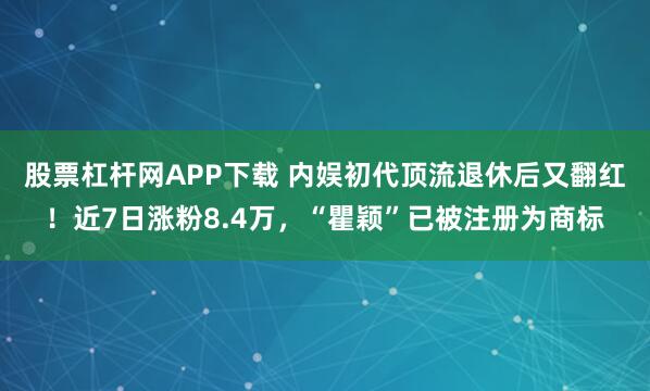 股票杠杆网APP下载 内娱初代顶流退休后又翻红！近7日涨粉8.4万，“瞿颖”已被注册为商标