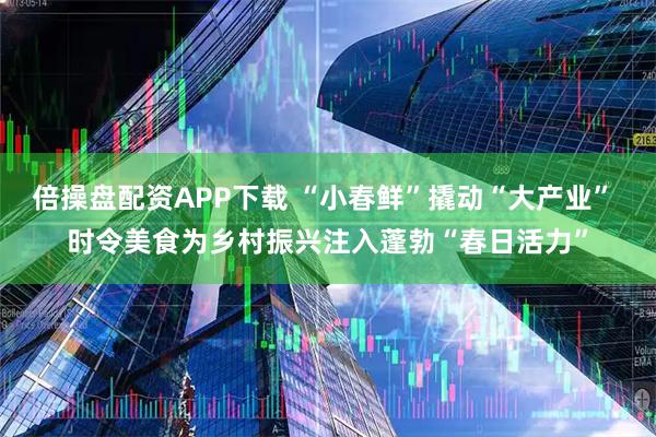 倍操盘配资APP下载 “小春鲜”撬动“大产业” 时令美食为乡村振兴注入蓬勃“春日活力”