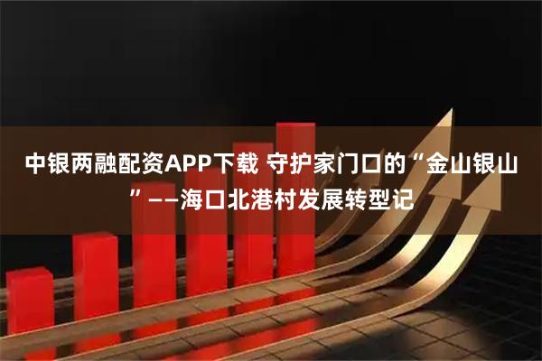 中银两融配资APP下载 守护家门口的“金山银山”——海口北港村发展转型记