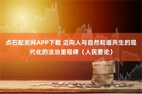 点石配资网APP下载 迈向人与自然和谐共生的现代化的法治里程碑（人民要论）