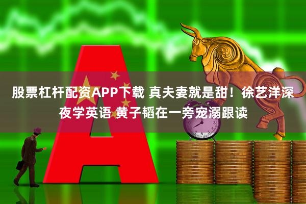 股票杠杆配资APP下载 真夫妻就是甜！徐艺洋深夜学英语 黄子韬在一旁宠溺跟读