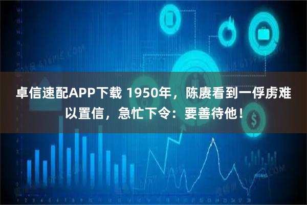 卓信速配APP下载 1950年，陈赓看到一俘虏难以置信，急忙下令：要善待他！