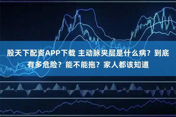 股天下配资APP下载 主动脉夹层是什么病？到底有多危险？能不能拖？家人都该知道
