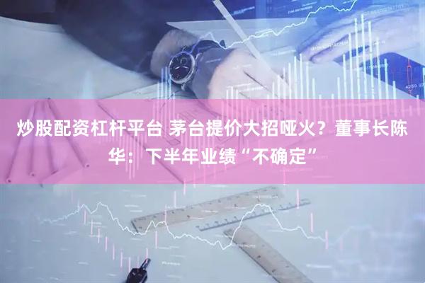 炒股配资杠杆平台 茅台提价大招哑火？董事长陈华：下半年业绩“不确定”