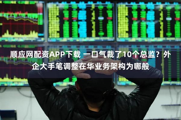 顺应网配资APP下载 一口气裁了10个总监？外企大手笔调整在华业务架构为哪般