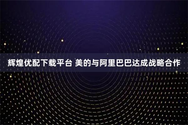 辉煌优配下载平台 美的与阿里巴巴达成战略合作