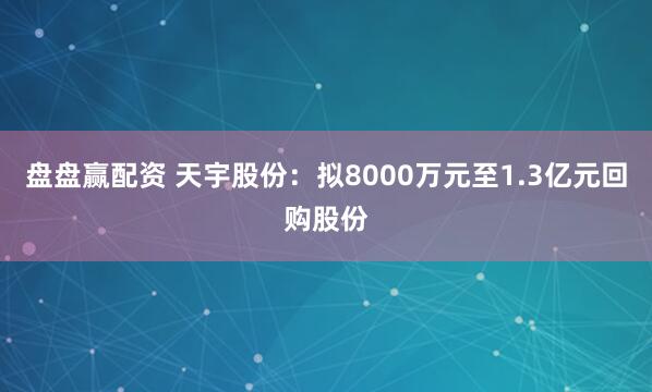 盘盘赢配资 天宇股份：拟8000万元至1.3亿元回购股份